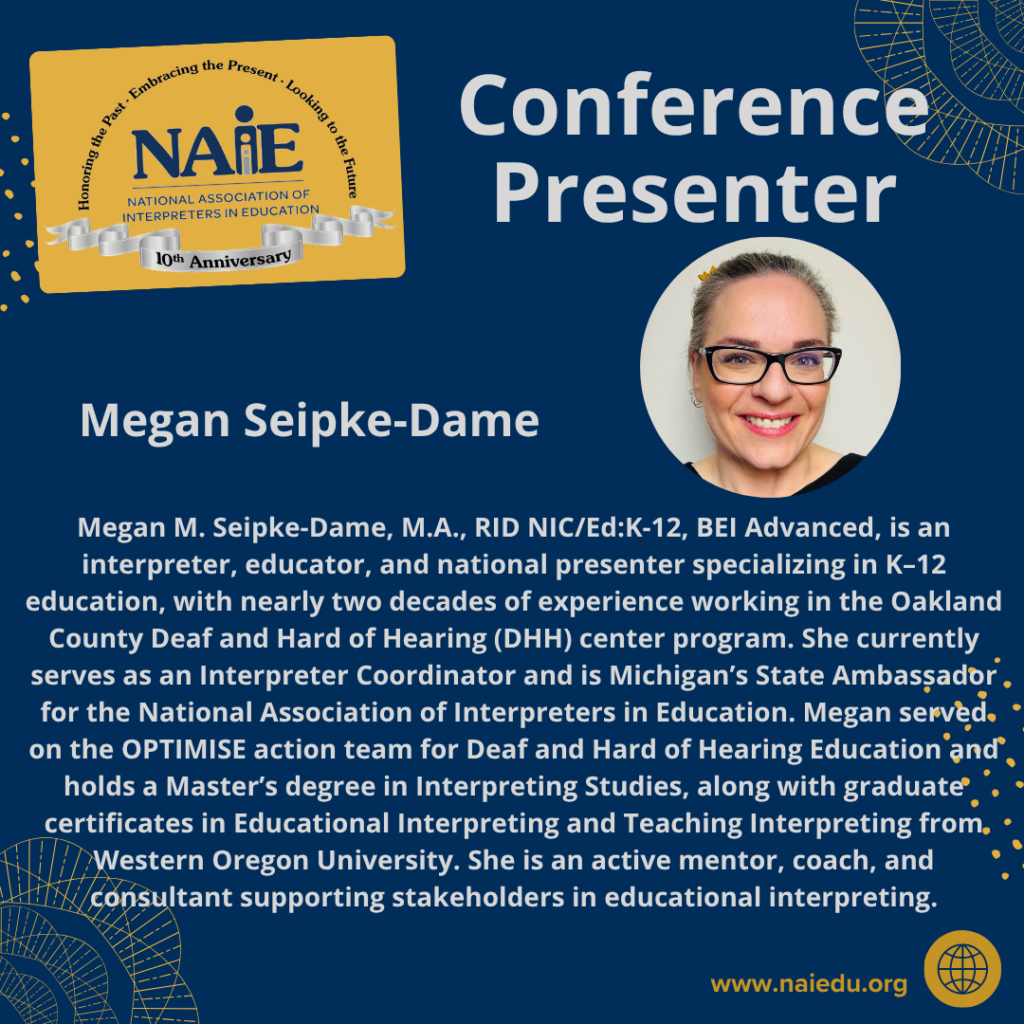 Megan M. Seipke-Dame, M.A., RID NIC/Ed:K-12, BEI Advanced, is an interpreter, educator, and national presenter specializing in K–12 education, with nearly two decades of experience working in the Oakland County Deaf and Hard of Hearing (DHH) center program. She currently serves as an Interpreter Coordinator and is Michigan’s State Ambassador for the National Association of Interpreters in Education. Megan served on the OPTIMISE action team for Deaf and Hard of Hearing Education and holds a Master’s degree in Interpreting Studies, along with graduate certificates in Educational Interpreting and Teaching Interpreting from Western Oregon University. She is an active mentor, coach, and consultant supporting stakeholders in educational interpreting.
