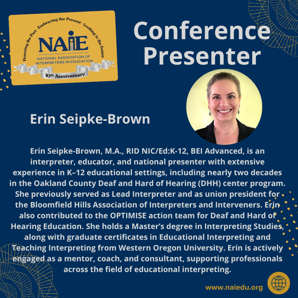 Erin Seipke-Brown, M.A., RID NIC/Ed:K-12, BEI Advanced, is an interpreter, educator, and national presenter with extensive experience in K–12 educational settings, including nearly two decades in the Oakland County Deaf and Hard of Hearing (DHH) center program. She previously served as Lead Interpreter and as union president for the Bloomfield Hills Association of Interpreters and Interveners. Erin also contributed to the OPTIMISE action team for Deaf and Hard of Hearing Education. She holds a Master’s degree in Interpreting Studies, along with graduate certificates in Educational Interpreting and Teaching Interpreting from Western Oregon University. Erin is actively engaged as a mentor, coach, and consultant, supporting professionals across the field of educational interpreting.