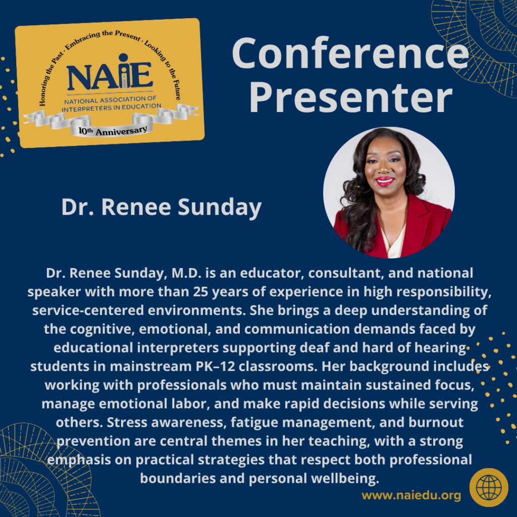 Dr. Renee Sunday, M.D. is an educator, consultant, and national speaker with more than 25 years of experience in high responsibility, service-centered environments. She brings a deep understanding of the cognitive, emotional, and communication demands faced by educational interpreters supporting deaf and hard of hearing students in mainstream PK–12 classrooms. Her background includes working with professionals who must maintain sustained focus, manage emotional labor, and make rapid decisions while serving others. Stress awareness, fatigue management, and burnout prevention are central themes in her teaching, with a strong emphasis on practical strategies that respect both professional boundaries and personal wellbeing.