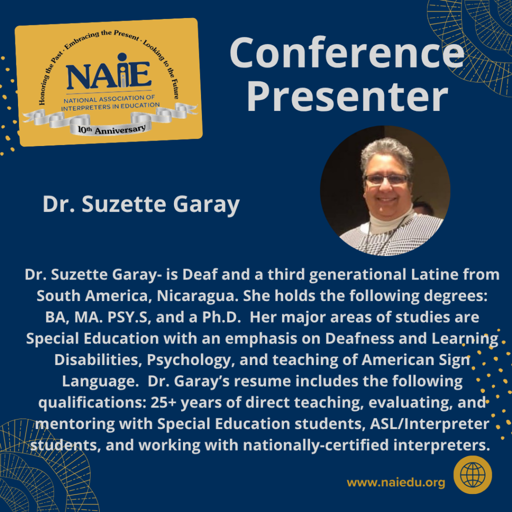 Dr. Suzette Garay- is Deaf and a third generational Latine from South America, Nicaragua. She holds the following degrees: BA, MA. PSY.S, and a Ph.D. Her major areas of studies are Special Education with an emphasis on Deafness and Learning Disabilities, Psychology, and teaching of American Sign Language. Dr. Garay’s resume includes the following qualifications: 25+ years of direct teaching, evaluating, and mentoring with Special Education students, ASL/Interpreter students, and working with nationally-certified interpreters.