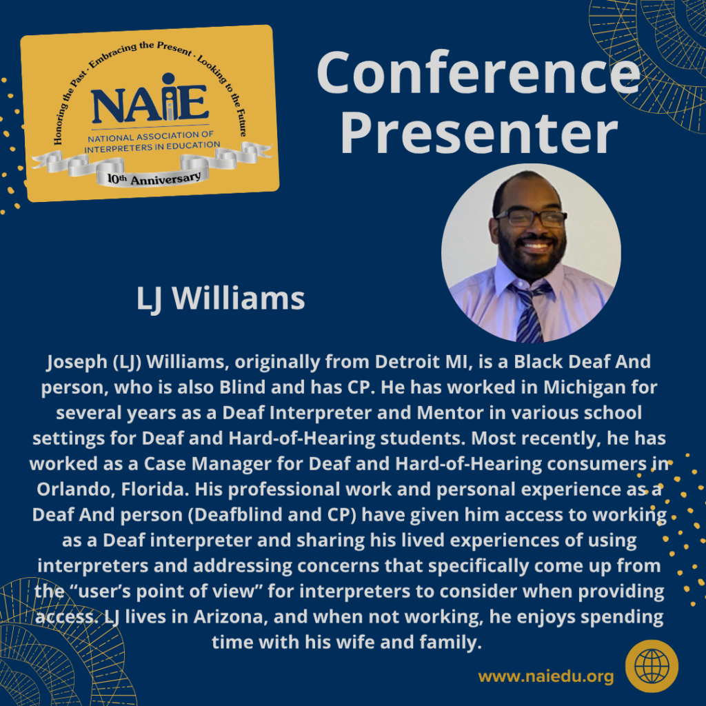 Joseph (LJ) Williams, originally from Detroit MI, is a Black Deaf And person, who is also Blind and has CP. He has worked in Michigan for several years as a Deaf Interpreter and Mentor in various school settings for Deaf and Hard-of-Hearing students. Most recently, he has worked as a Case Manager for Deaf and Hard-of-Hearing consumers in Orlando, Florida. His professional work and personal experience as a Deaf And person (Deafblind and CP) have given him access to working as a Deaf interpreter and sharing his lived experiences of using interpreters and addressing concerns that specifically come up from the “user’s point of view” for interpreters to consider when providing access. LJ lives in Arizona, and when not working, he enjoys spending time with his wife and family.