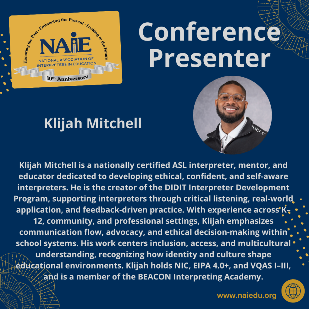 Klijah Mitchell is a nationally certified ASL interpreter, mentor, and educator dedicated to developing ethical, confident, and self-aware interpreters. He is the creator of the DIDIT Interpreter Development Program, supporting interpreters through critical listening, real-world application, and feedback-driven practice. With experience across K–12, community, and professional settings, Klijah emphasizes communication flow, advocacy, and ethical decision-making within school systems. His work centers inclusion, access, and multicultural understanding, recognizing how identity and culture shape educational environments. Klijah holds NIC, EIPA 4.0+, and VQAS I–III, and is a member of the BEACON Interpreting Academy.