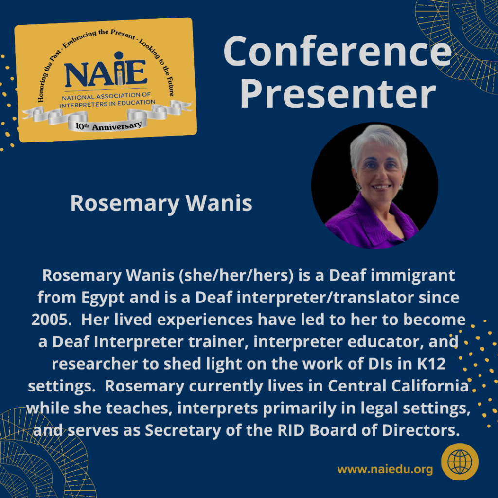 Rosemary Wanis (she/her/hers) is a Deaf immigrant from Egypt and is a Deaf interpreter/translator since 2005. Her lived experiences have led to her to become a Deaf Interpreter trainer, interpreter educator, and researcher to shed light on the work of DIs in K12 settings. Rosemary currently lives in Central California while she teaches, interprets primarily in legal settings, and serves as Secretary of the RID Board of Directors.