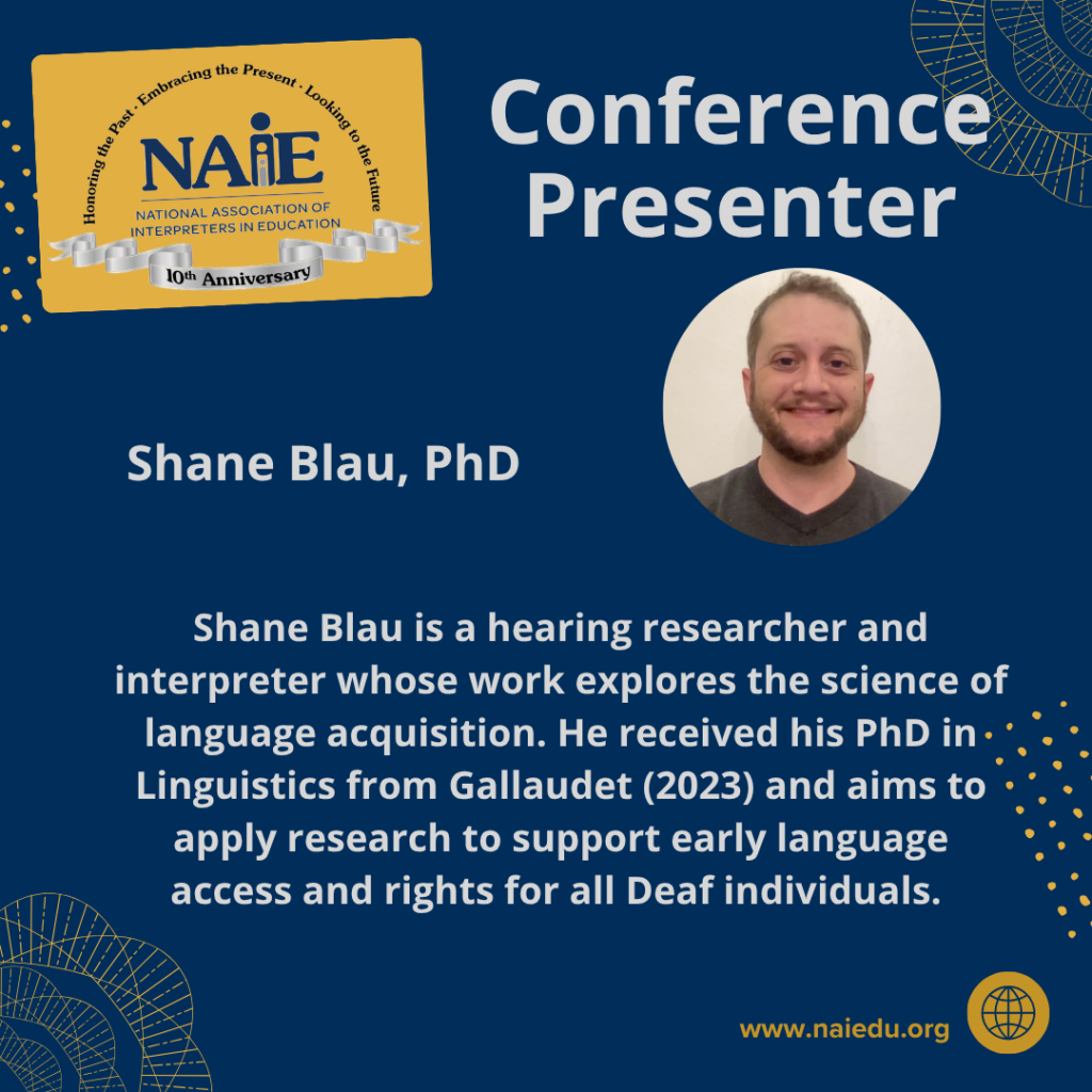 Shane Blau is a hearing researcher and interpreter whose work explores the science of language acquisition. He received his PhD in Linguistics from Gallaudet (2023) and aims to apply research to support early language access and rights for all Deaf individuals.