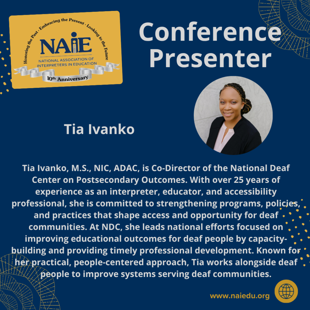 Tia Ivanko, M.S., NIC, ADAC, is Co-Director of the National Deaf Center on Postsecondary Outcomes. With over 25 years of experience as an interpreter, educator, and accessibility professional, she is committed to strengthening programs, policies, and practices that shape access and opportunity for deaf communities. At NDC, she leads national efforts focused on improving educational outcomes for deaf people by capacity-building and providing timely professional development. Known for her practical, people-centered approach, Tia works alongside deaf people to improve systems serving deaf communities.