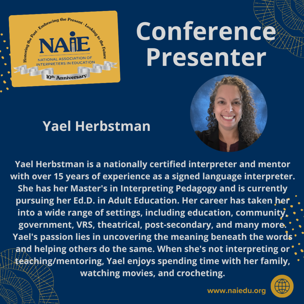 Yael Herbstman is a nationally certified interpreter and mentor with over 15 years of experience as a signed language interpreter. She has her Master's in Interpreting Pedagogy and is currently pursuing her Ed.D. in Adult Education. Her career has taken her into a wide range of settings, including education, community, government, VRS, theatrical, post-secondary, and many more. Yael's passion lies in uncovering the meaning beneath the words and helping others do the same. When she's not interpreting or teaching/mentoring, Yael enjoys spending time with her family, watching movies, and crocheting.