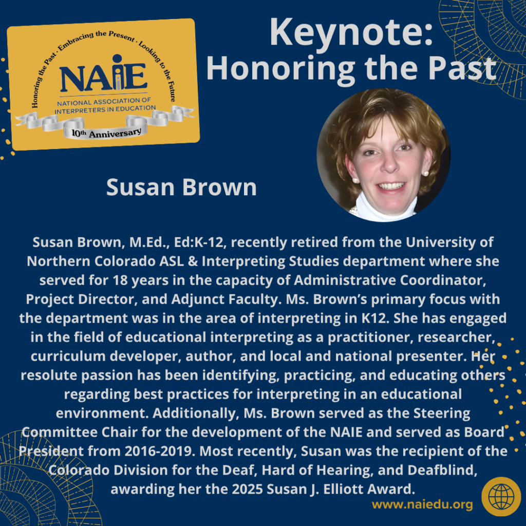 Susan Brown, M.Ed., Ed:K-12, recently retired from the University of Northern Colorado ASL & Interpreting Studies department where she served for 18 years in the capacity of Administrative Coordinator, Project Director, and Adjunct Faculty. Ms. Brown’s primary focus with the department was in the area of interpreting in K12. She has engaged in the field of educational interpreting as a practitioner, researcher, curriculum developer, author, and local and national presenter. Her resolute passion has been identifying, practicing, and educating others regarding best practices for interpreting in an educational environment. Additionally, Ms. Brown served as the Steering Committee Chair for the development of the NAIE and served as Board President from 2016-2019. Most recently, Susan was the recipient of the Colorado Division for the Deaf, Hard of Hearing, and Deafblind, awarding her the 2025 Susan J. Elliott Award.