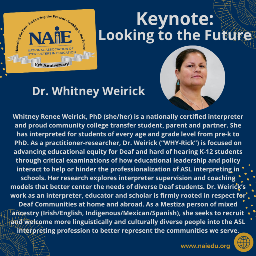 Whitney Renee Weirick, PhD (she/her) is a nationally certified interpreter and proud community college transfer student, parent and partner. She has interpreted for students of every age and grade level from pre-k to PhD. As a practitioner-researcher, Dr. Weirick (“WHY-Rick”) is focused on advancing educational equity for Deaf and hard of hearing K-12 students through critical examinations of how educational leadership and policy interact to help or hinder the professionalization of ASL interpreting in schools. Her research explores interpreter supervision and coaching models that better center the needs of diverse Deaf students. Dr. Weirick’s work as an interpreter, educator and scholar is firmly rooted in respect for Deaf Communities at home and abroad. As a Mestiza person of mixed ancestry (Irish/English, Indigenous/Mexican/Spanish), she seeks to recruit and welcome more linguistically and culturally diverse people into the ASL interpreting profession to better represent the communities we serve.