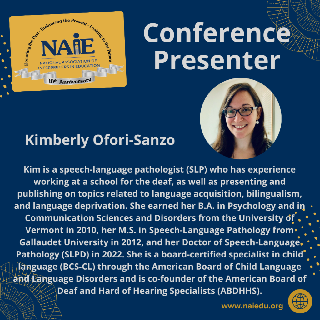 Kim is a speech-language pathologist (SLP) who has experience working at a school for the deaf, as well as presenting and publishing on topics related to language acquisition, bilingualism, and language deprivation. She earned her B.A. in Psychology and in Communication Sciences and Disorders from the University of Vermont in 2010, her M.S. in Speech-Language Pathology from Gallaudet University in 2012, and her Doctor of Speech-Language Pathology (SLPD) in 2022. She is a board-certified specialist in child language (BCS-CL) through the American Board of Child Language and Language Disorders and is co-founder of the American Board of Deaf and Hard of Hearing Specialists (ABDHHS).
