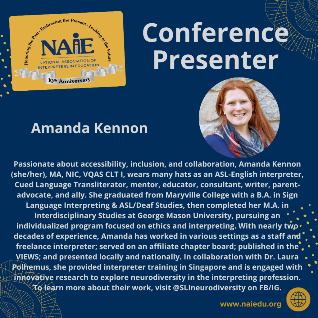 Passionate about accessibility, inclusion, and collaboration, Amanda Kennon (she/her), MA, NIC, VQAS CLT I, wears many hats as an ASL-English interpreter, Cued Language Transliterator, mentor, educator, consultant, writer, parent-advocate, and ally. She graduated from Maryville College with a B.A. in Sign Language Interpreting & ASL/Deaf Studies, then completed her M.A. in Interdisciplinary Studies at George Mason University, pursuing an individualized program focused on ethics and interpreting. With nearly two decades of experience, Amanda has worked in various settings as a staff and freelance interpreter; served on an affiliate chapter board; published in the VIEWS; and presented locally and nationally. In collaboration with Dr. Laura Polhemus, she provided interpreter training in Singapore and is engaged with innovative research to explore neurodiversity in the interpreting profession. To learn more about their work, visit @SLIneurodiversity on FB/IG.