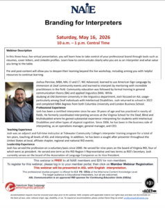 Webinar flyer for Branding for Interpreters. Date(s)/Time of Activity: 5/16/2026 10:00 AM – 1:00 PM CST Title of Activity: Branding for Interpreters Level of Participant’s Prior Knowledge of Topic: Little/None Target Audience: NAIE Members Presenter Bio: Joshua Pennise, MBA, MA, CI and CT, NIC Advanced, learned to use American Sign Language by immersion at Deaf community events and learned to interpret by mentoring with incredible practitioners in the field. Community education was followed by formal training in general communication theory (BA) and applied linguistics (MA). While studying at Old Dominion University in the linguistics department, Josh focused on ASL usage- particularly among Deaf individuals with Intellectual Disabilities. Josh returned to school in 2022 and completed MBA degrees from both Columbia University and London Business School. Professional Experience Josh has been a certified interpreter since he was 18 years of age and has practiced in nearly all fields. He formerly coordinated interpreting services at the Virginia School for the Deaf, Blind and Multidisabled where he gained substantial experience interpreting for students with Intellectual Disabilities and other types of atypical cognition. Since 2006, he has been in the business side of interpreting, as an operations manager, general manager, and CEO. Teaching Experience Josh was an adjunct and full-time instructor at Tidewater Community College’s interpreter training program for a total of ten years, teaching all levels of ASL and interpreting. In addition, he has been a sought after presenter throughout the United States at local, affiliate chapter, regional and national RID events. Leadership Experience Josh has served the profession on a voluntary basis since 2000. He served for nine years on the board of Virginia RID, four of which were as president. He served one term as the RID Region II Representative and two terms as RID’s Secretary. Josh currently serves on the board of the Association of Language Companies as its Vice President. Workshop/Course Description: In this three-hour, live virtual presentation, you will learn how to take control of the your professional brand through tools such as resumes, cover letters, and LinkedIn profiles. Learn how to communicate clearly who you are as an interpreter and what value you bring to the table. Pre and post-content will allow you to deepen their learning beyond the live workshop including arming you with helpful resources to continue learning.